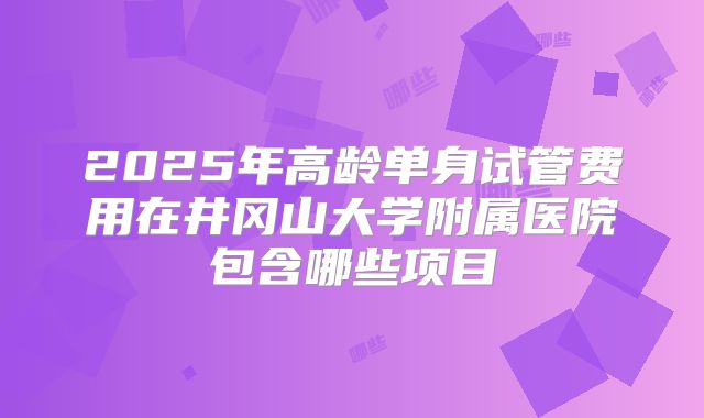 2025年高龄单身试管费用在井冈山大学附属医院包含哪些项目