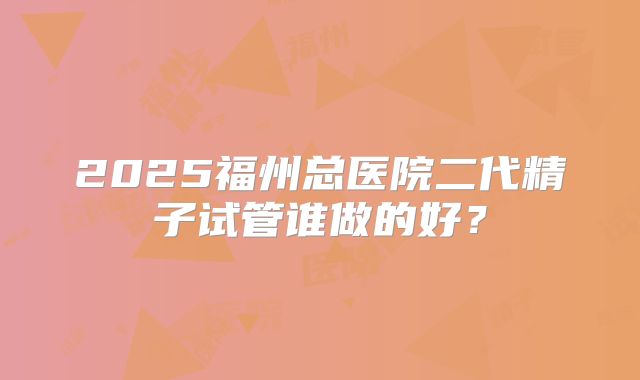 2025福州总医院二代精子试管谁做的好?