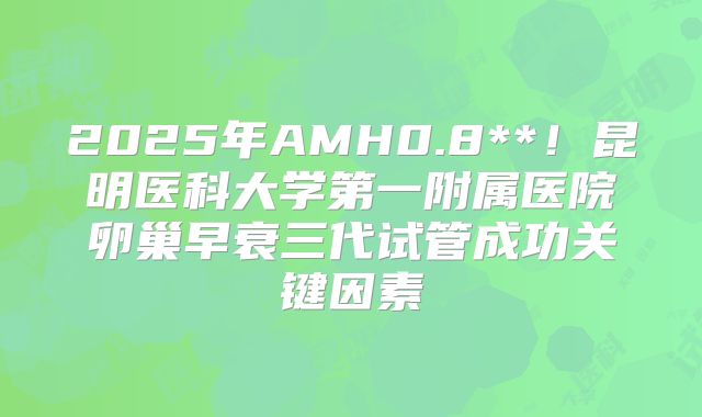 2025年AMH0.8**！昆明医科大学第一附属医院卵巢早衰三代试管成功关键因素