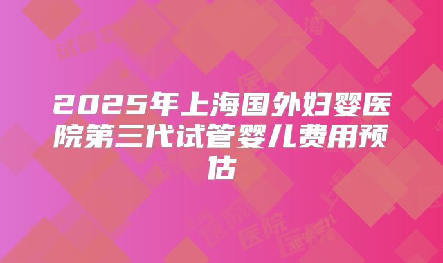2025年上海国外妇婴医院第三代试管婴儿费用预估