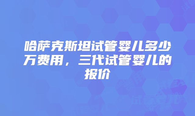 哈萨克斯坦试管婴儿多少万费用，三代试管婴儿的报价
