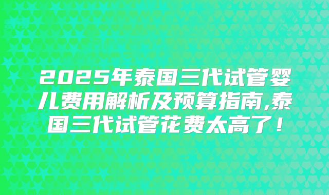 2025年泰国三代试管婴儿费用解析及预算指南,泰国三代试管花费太高了！