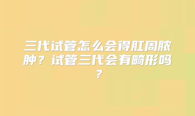 三代试管怎么会得肛周脓肿？试管三代会有畸形吗？