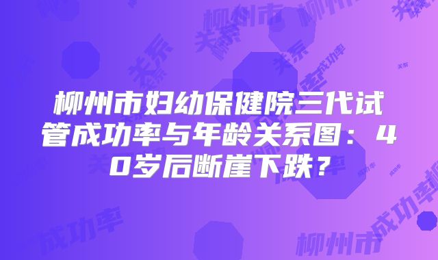 柳州市妇幼保健院三代试管成功率与年龄关系图：40岁后断崖下跌？