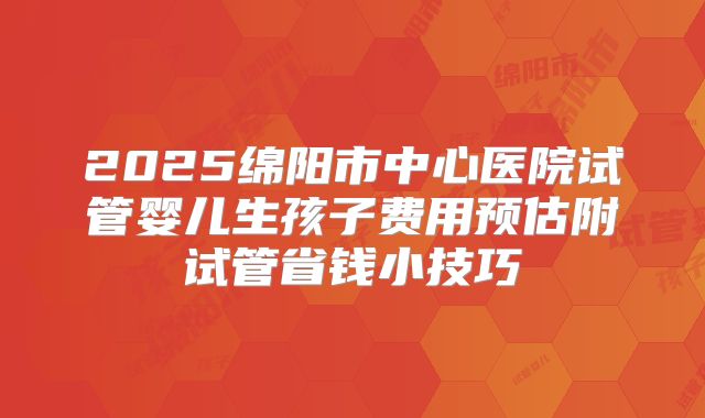 2025绵阳市中心医院试管婴儿生孩子费用预估附试管省钱小技巧