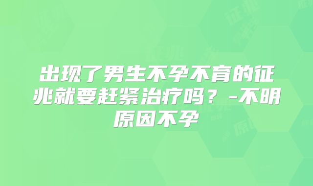 出现了男生不孕不育的征兆就要赶紧治疗吗？-不明原因不孕