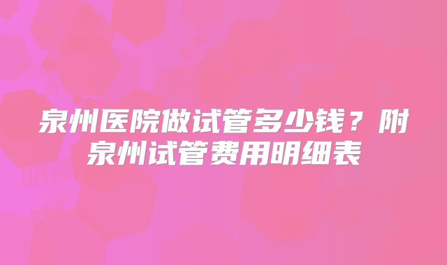 泉州医院做试管多少钱？附泉州试管费用明细表