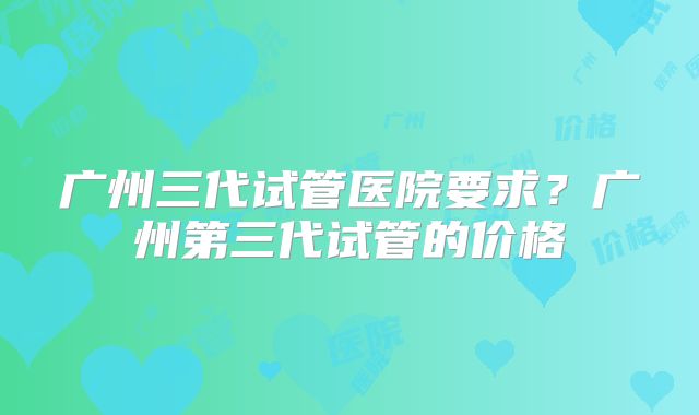 广州三代试管医院要求？广州第三代试管的价格