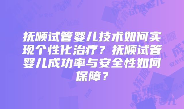 抚顺试管婴儿技术如何实现个性化治疗？抚顺试管婴儿成功率与安全性如何保障？