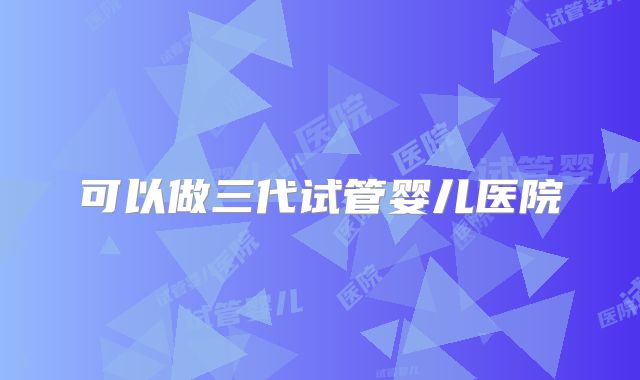可以做三代试管婴儿医院