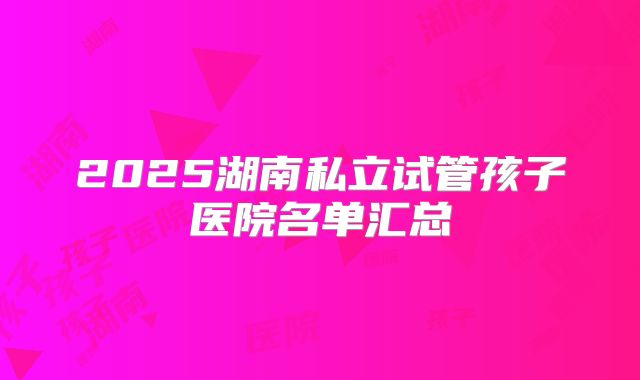 2025湖南私立试管孩子医院名单汇总