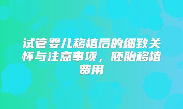 试管婴儿移植后的细致关怀与注意事项，胚胎移植费用