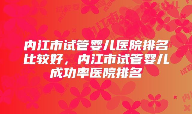 内江市试管婴儿医院排名比较好，内江市试管婴儿成功率医院排名