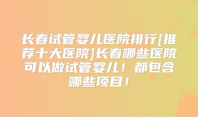长春试管婴儿医院排行[推荐十大医院]长春哪些医院可以做试管婴儿！都包含哪些项目！