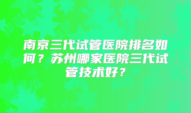 南京三代试管医院排名如何？苏州哪家医院三代试管技术好？