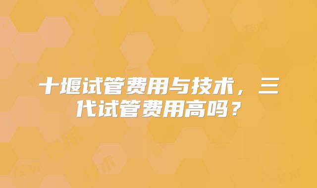 十堰试管费用与技术，三代试管费用高吗？
