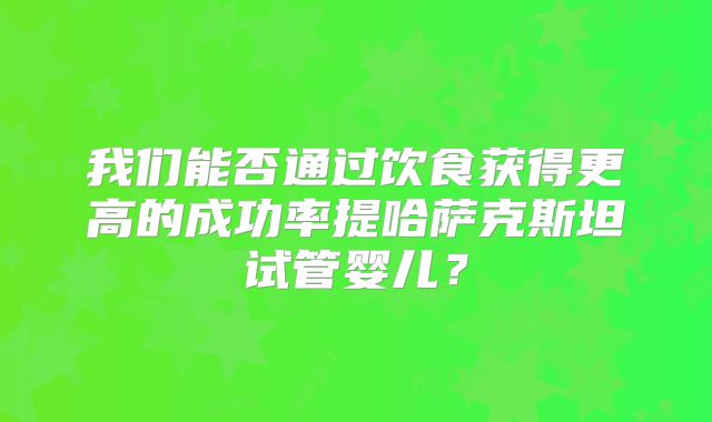 我们能否通过饮食获得更高的成功率提哈萨克斯坦试管婴儿？