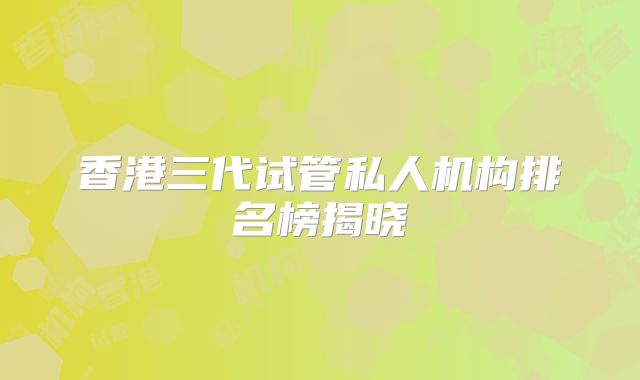 香港三代试管私人机构排名榜揭晓