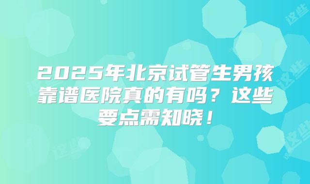 2025年北京试管生男孩靠谱医院真的有吗?这些要点需知晓!