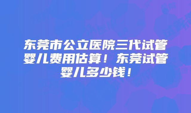 东莞市公立医院三代试管婴儿费用估算！东莞试管婴儿多少钱！