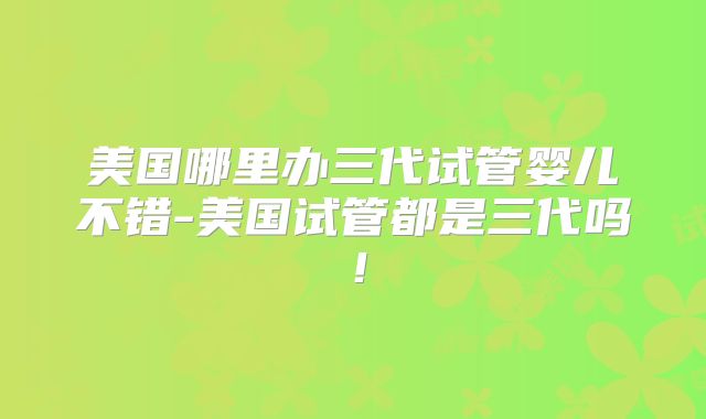 美国哪里办三代试管婴儿不错-美国试管都是三代吗！
