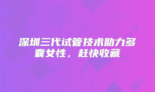 深圳三代试管技术助力多囊女性，赶快收藏
