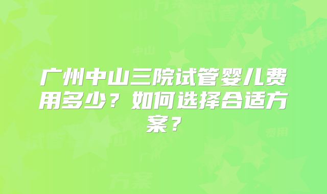 广州中山三院试管婴儿费用多少？如何选择合适方案？