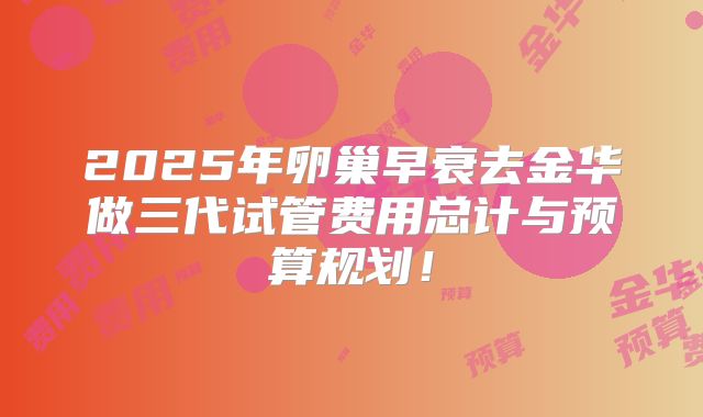 2025年卵巢早衰去金华做三代试管费用总计与预算规划!
