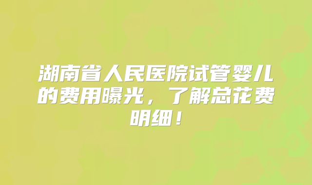 湖南省人民医院试管婴儿的费用曝光，了解总花费明细！