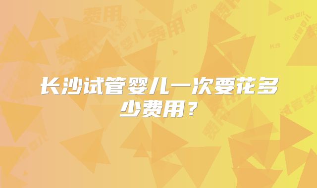 长沙试管婴儿一次要花多少费用?