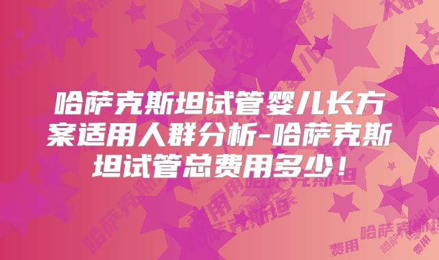 哈萨克斯坦试管婴儿长方案适用人群分析-哈萨克斯坦试管总费用多少！