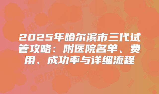 2025年哈尔滨市三代试管攻略：附医院名单、费用、成功率与详细流程