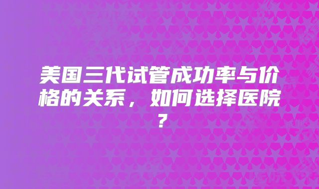 美国三代试管成功率与价格的关系，如何选择医院？