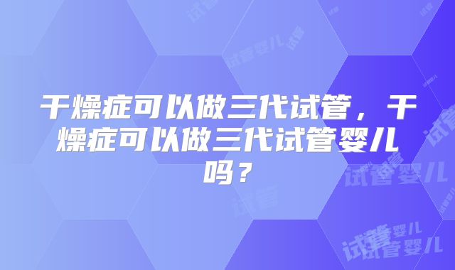 干燥症可以做三代试管,干燥症可以做三代试管婴儿吗?