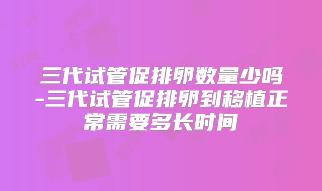 三代试管促排卵数量少吗-三代试管促排卵到移植正常需要多长时间