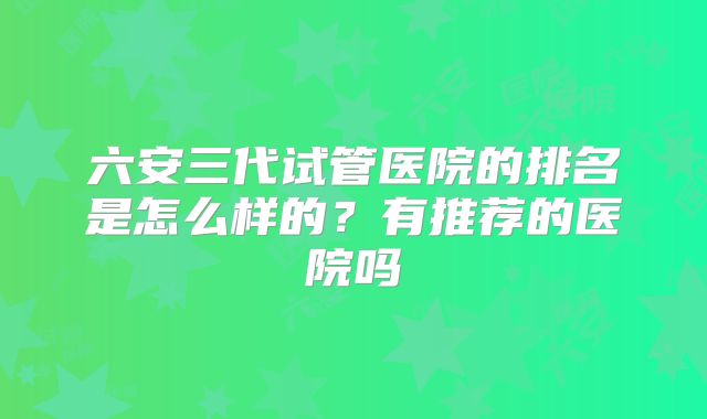六安三代试管医院的排名是怎么样的？有推荐的医院吗