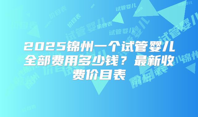 2025锦州一个试管婴儿全部费用多少钱？最新收费价目表