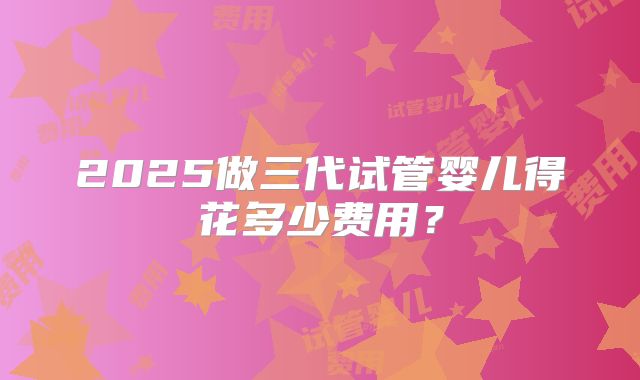 2025做三代试管婴儿得花多少费用？