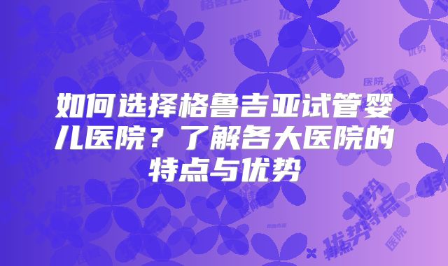 如何选择格鲁吉亚试管婴儿医院?了解各大医院的特点与优势