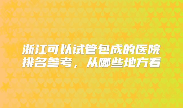 浙江可以试管包成的医院排名参考，从哪些地方看