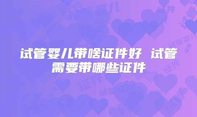 试管婴儿带啥证件好 试管需要带哪些证件