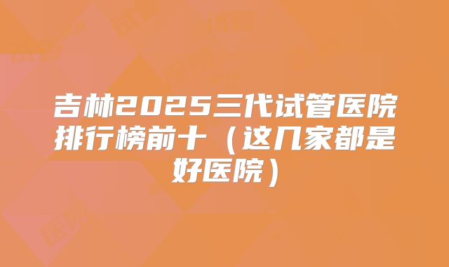 吉林2025三代试管医院排行榜前十(这几家都是好医院)