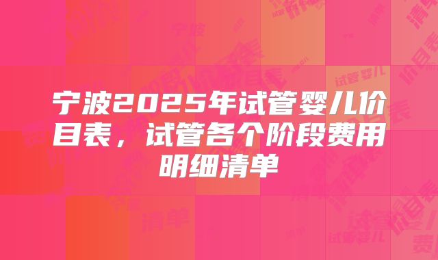 宁波2025年试管婴儿价目表，试管各个阶段费用明细清单