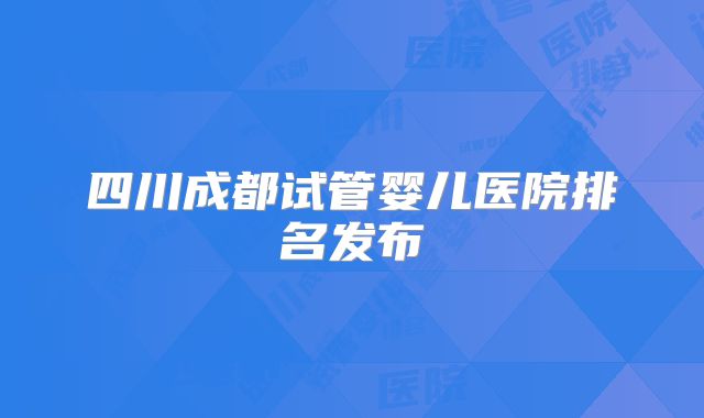四川成都试管婴儿医院排名发布
