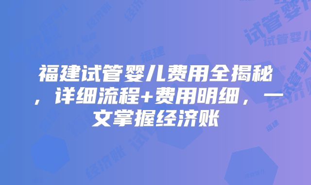 福建试管婴儿费用全揭秘，详细流程+费用明细，一文掌握经济账
