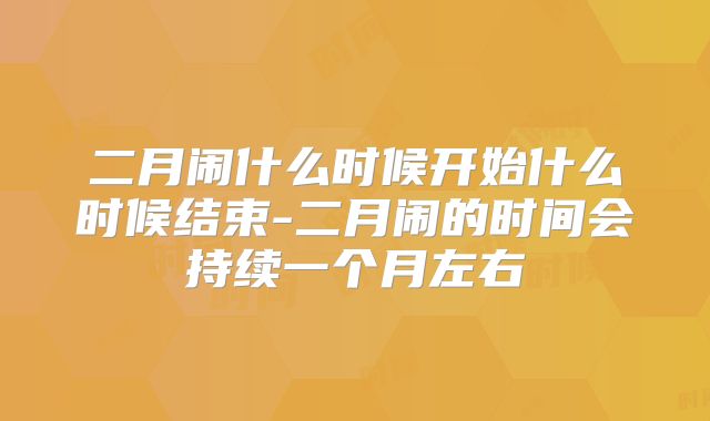 二月闹什么时候开始什么时候结束-二月闹的时间会持续一个月左右