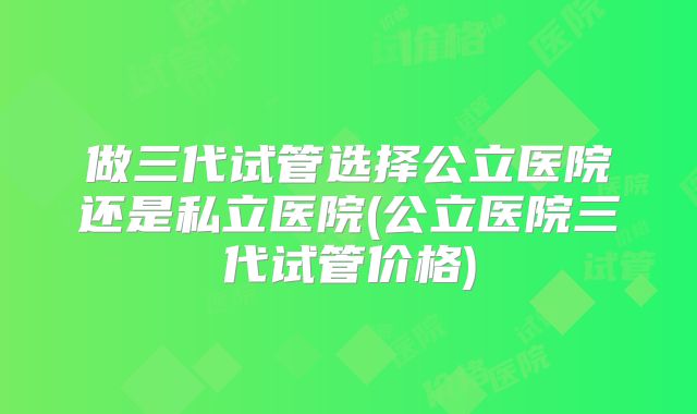 做三代试管选择公立医院还是私立医院(公立医院三代试管价格)