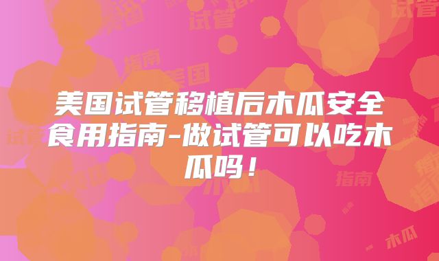美国试管移植后木瓜安全食用指南-做试管可以吃木瓜吗！