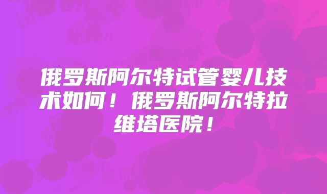 俄罗斯阿尔特试管婴儿技术如何！俄罗斯阿尔特拉维塔医院！