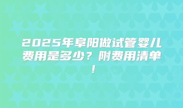 2025年阜阳做试管婴儿费用是多少？附费用清单！
